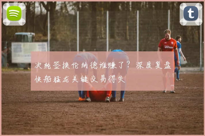 次轮签换伦纳德谁赚了？深度复盘快船猛龙关键交易得失
