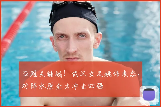 亚冠关键战！武汉女足姚伟表态，对阵水原全力冲击四强