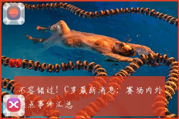 不容错过！C罗最新消息：赛场内外热点事件汇总
