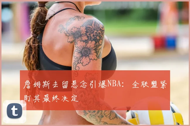 詹姆斯去留悬念引爆NBA：全联盟紧盯其最终决定