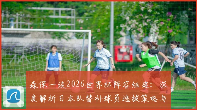 森保一谈2026世界杯阵容组建：深度解析日本队替补球员选拔策略与备战动向
