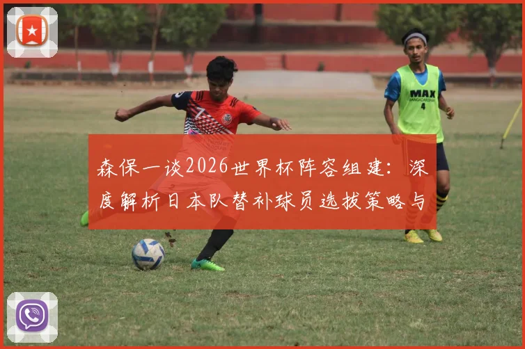 森保一谈2026世界杯阵容组建：深度解析日本队替补球员选拔策略与备战动向