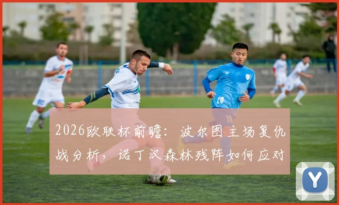2026欧联杯前瞻：波尔图主场复仇战分析，诺丁汉森林残阵如何应对？