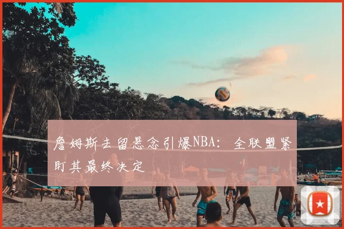 詹姆斯去留悬念引爆NBA：全联盟紧盯其最终决定